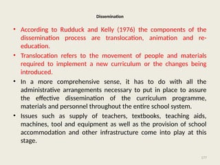 177
Dissemination
• According to Rudduck and Kelly (1976) the components of the
dissemination process are translocation, animation and re-
education.
• Translocation refers to the movement of people and materials
required to implement a new curriculum or the changes being
introduced.
• In a more comprehensive sense, it has to do with all the
administrative arrangements necessary to put in place to assure
the effective dissemination of the curriculum programme,
materials and personnel throughout the entire school system.
• Issues such as supply of teachers, textbooks, teaching aids,
machines, tool and equipment as well as the provision of school
accommodation and other infrastructure come into play at this
stage.
 