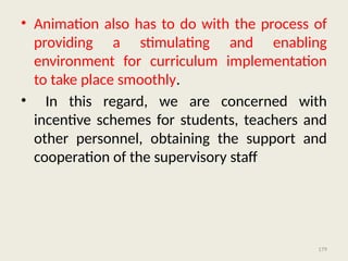 179
• Animation also has to do with the process of
providing a stimulating and enabling
environment for curriculum implementation
to take place smoothly.
• In this regard, we are concerned with
incentive schemes for students, teachers and
other personnel, obtaining the support and
cooperation of the supervisory staff
 