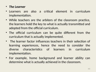 182
• The Learner
• Learners are also a critical element in curriculum
implementation.
• While teachers are the arbiters of the classroom practice,
the learners hold the key to what is actually transmitted and
adopted from the official curriculum.
• The official curriculum can be quite different from the
curriculum that is actually implemented.
• The learner factor influences teachers in their selection of
learning experiences, hence the need to consider the
diverse characteristics of learners in curriculum
implementation.
• For example, home background and learner ability can
determine what is actually achieved in the classroom.
 