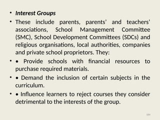 184
• Interest Groups
• These include parents, parents’ and teachers’
associations, School Management Committee
(SMC), School Development Committees (SDCs) and
religious organisations, local authorities, companies
and private school proprietors. They:
• • Provide schools with financial resources to
purchase required materials.
• • Demand the inclusion of certain subjects in the
curriculum.
• • Influence learners to reject courses they consider
detrimental to the interests of the group.
 
