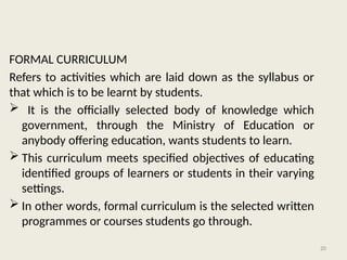 20
FORMAL CURRICULUM
Refers to activities which are laid down as the syllabus or
that which is to be learnt by students.
 It is the officially selected body of knowledge which
government, through the Ministry of Education or
anybody offering education, wants students to learn.
 This curriculum meets specified objectives of educating
identified groups of learners or students in their varying
settings.
 In other words, formal curriculum is the selected written
programmes or courses students go through.
 