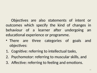 25
Objectives are also statements of intent or
outcomes which specify the kind of changes in
behaviour of a learner after undergoing an
educational experience or programme.
• There are three categories of goals and
objectives:
1. Cognitive: referring to intellectual tasks,
2. Psychomotor: referring to muscular skills, and
3. Affective: referring to feeling and emotions.
 