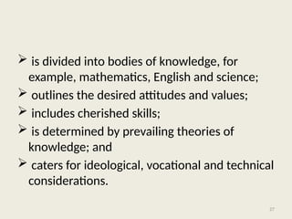 27
 is divided into bodies of knowledge, for
example, mathematics, English and science;
 outlines the desired attitudes and values;
 includes cherished skills;
 is determined by prevailing theories of
knowledge; and
 caters for ideological, vocational and technical
considerations.
 
