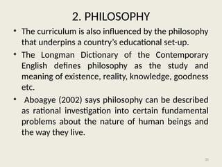 35
2. PHILOSOPHY
• The curriculum is also influenced by the philosophy
that underpins a country’s educational set-up.
• The Longman Dictionary of the Contemporary
English defines philosophy as the study and
meaning of existence, reality, knowledge, goodness
etc.
• Aboagye (2002) says philosophy can be described
as rational investigation into certain fundamental
problems about the nature of human beings and
the way they live.
 
