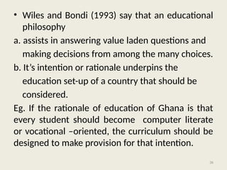 36
• Wiles and Bondi (1993) say that an educational
philosophy
a. assists in answering value laden questions and
making decisions from among the many choices.
b. It’s intention or rationale underpins the
education set-up of a country that should be
considered.
Eg. If the rationale of education of Ghana is that
every student should become computer literate
or vocational –oriented, the curriculum should be
designed to make provision for that intention.
 