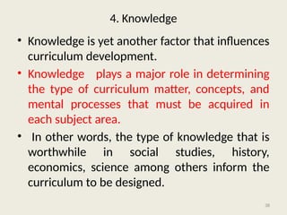 38
4. Knowledge
• Knowledge is yet another factor that influences
curriculum development.
• Knowledge plays a major role in determining
the type of curriculum matter, concepts, and
mental processes that must be acquired in
each subject area.
• In other words, the type of knowledge that is
worthwhile in social studies, history,
economics, science among others inform the
curriculum to be designed.
 