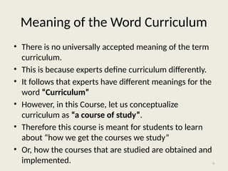 4
Meaning of the Word Curriculum
• There is no universally accepted meaning of the term
curriculum.
• This is because experts define curriculum differently.
• It follows that experts have different meanings for the
word “Curriculum”
• However, in this Course, let us conceptualize
curriculum as “a course of study”.
• Therefore this course is meant for students to learn
about “how we get the courses we study”
• Or, how the courses that are studied are obtained and
implemented.
 
