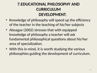 43
7.EDUCATIONAL PHILOSOPHY AND
CURRICULUM
DEVELOPMENT.
• Knowledge of philosophy will speed up the efficiency
of the teacher in the teaching of his/her subjects
• Aboagye (2002) stresses that with equipped
knowledge of philosophy a teacher will ask
fundamental philosophical questions about his/her
area of specialization.
• With this in mind, it is worth studying the various
philosophies guiding the development of curriculum.
 