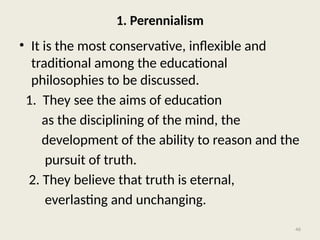 46
1. Perennialism
• It is the most conservative, inflexible and
traditional among the educational
philosophies to be discussed.
1. They see the aims of education
as the disciplining of the mind, the
development of the ability to reason and the
pursuit of truth.
2. They believe that truth is eternal,
everlasting and unchanging.
 