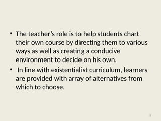 51
• The teacher’s role is to help students chart
their own course by directing them to various
ways as well as creating a conducive
environment to decide on his own.
• In line with existentialist curriculum, learners
are provided with array of alternatives from
which to choose.
 