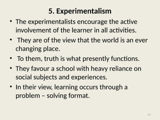 53
5. Experimentalism
• The experimentalists encourage the active
involvement of the learner in all activities.
• They are of the view that the world is an ever
changing place.
• To them, truth is what presently functions.
• They favour a school with heavy reliance on
social subjects and experiences.
• In their view, learning occurs through a
problem – solving format.
 