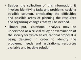 56
• Besides the collection of this information, it
involves identifying tasks and problems, seeking
possible solution, anticipating the difficulties
and possible areas of planning the resources
and organizing changes that will be needed.
• Simply put, situational analysis may be
understood as a crucial study or examination of
the society for which an educational proposal is
being designed in order to identify the
problems, needs and aspirations, resources
available and feasible solution.
 