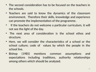61
• The second consideration has to be focused on the teachers in
the schools.
• Teachers are said to know the dynamics of the classroom
environment. Therefore their skills, knowledge and experience
can promote the implementation of the programme.
• If the teachers do not welcome a particular curriculum, it will
not see the light of the day.
• The next area of consideration is the school ethos and
structure.
• Here, we will consider the characteristics of a school or the
school culture; code of values by which the people in the
school live.
• Bishop (1985) mentions common assumptions and
expectations including traditions, authority relationships
among others which should be analyzed.
 
