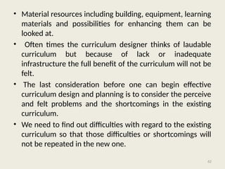 62
• Material resources including building, equipment, learning
materials and possibilities for enhancing them can be
looked at.
• Often times the curriculum designer thinks of laudable
curriculum but because of lack or inadequate
infrastructure the full benefit of the curriculum will not be
felt.
• The last consideration before one can begin effective
curriculum design and planning is to consider the perceive
and felt problems and the shortcomings in the existing
curriculum.
• We need to find out difficulties with regard to the existing
curriculum so that those difficulties or shortcomings will
not be repeated in the new one.
 