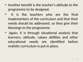 68
• Another benefit is the teacher’s attitude to the
programme to be designed.
• It is the teachers who are the final
implementers of the curriculum and that their
needs should be addressed, so they give their
blessings to the programme.
• Again, it is through situational analysis that
learners; attitude, values abilities and other
educational needs are identified before
realistic curriculum is put in place.
 