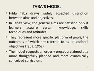 74
TABA’S MODEL
• Hilda Taba draws widely accepted distinction
between aims and objectives.
• In Taba’s view, the general aims are satisfied only if
learners acquire certain knowledge, skills
techniques and attitudes.
• They represent more specific platform of goals, the
outcomes of which are referred to as educational
objectives (Taba, 1962)
• The model suggests an orderly procedure aimed at a
more thoughtfully planned and more dynamically
conceived curriculum.
 