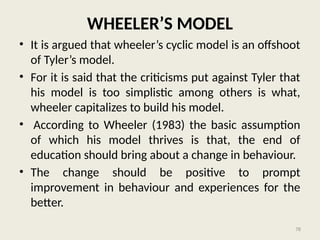 78
WHEELER’S MODEL
• It is argued that wheeler’s cyclic model is an offshoot
of Tyler’s model.
• For it is said that the criticisms put against Tyler that
his model is too simplistic among others is what,
wheeler capitalizes to build his model.
• According to Wheeler (1983) the basic assumption
of which his model thrives is that, the end of
education should bring about a change in behaviour.
• The change should be positive to prompt
improvement in behaviour and experiences for the
better.
 