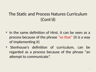 9
• In the same definition of Hirst, it can be seen as a
process because of the phrase “so that” (it is a way
of implementing it)
• Stenhouse’s definition of curriculum, can be
regarded as a process because of the phrase “an
attempt to communicate”.
The Static and Process Natures Curriculum
(Cont’d)
 