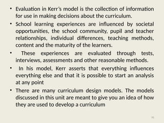 95
• Evaluation in Kerr’s model is the collection of information
for use in making decisions about the curriculum.
• School learning experiences are influenced by societal
opportunities, the school community, pupil and teacher
relationships, individual differences, teaching methods,
content and the maturity of the learners.
• These experiences are evaluated through tests,
interviews, assessments and other reasonable methods.
• In his model, Kerr asserts that everything influences
everything else and that it is possible to start an analysis
at any point
• There are many curriculum design models. The models
discussed in this unit are meant to give you an idea of how
they are used to develop a curriculum
 