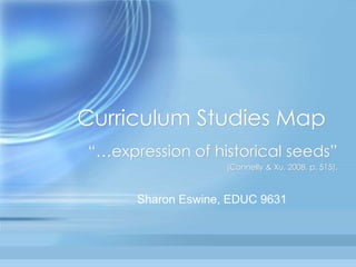 Curriculum Studies Map
“…expression of historical seeds”
(Connelly & Xu, 2008, p. 515).
Sharon Eswine, EDUC 9631
 