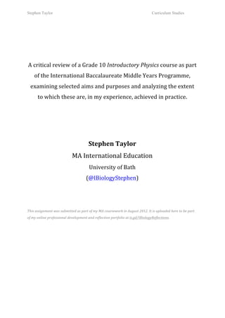Stephen Taylor                                                                                                            Curriculum Studies

	
  
                                                                                   	
  
                                                                                   	
  
                                                                                   	
  
   A	
  critical	
  review	
  of	
  a	
  Grade	
  10	
  Introductory	
  Physics	
  course	
  as	
  part	
  
         of	
  the	
  International	
  Baccalaureate	
  Middle	
  Years	
  Programme,	
  
       examining	
  selected	
  aims	
  and	
  purposes	
  and	
  analyzing	
  the	
  extent	
  
          to	
  which	
  these	
  are,	
  in	
  my	
  experience,	
  achieved	
  in	
  practice.	
  	
  
                                                                                   	
  
                                                                                   	
  
                                                                                   	
  

                                                                                   	
  
                                                            Stephen	
  Taylor	
  
                                            MA	
  International	
  Education	
  
                                                            University	
  of	
  Bath	
  
                                                         (@IBiologyStephen)	
  
	
  
	
  
	
  
This	
  assignment	
  was	
  submitted	
  as	
  part	
  of	
  my	
  MA	
  coursework	
  in	
  August	
  2012.	
  It	
  is	
  uploaded	
  here	
  to	
  be	
  part	
  
of	
  my	
  online	
  professional	
  development	
  and	
  reflection	
  portfolio	
  at	
  is.gd/IBiologyReflections.	
  	
  
 