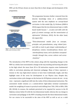 Stephen Taylor                                                                                                        Curriculum Studies

           MYP,	
  yet	
  the	
  IB	
  have	
  drawn	
  on	
  more	
  than	
  this	
  in	
  their	
  design	
  and	
  development	
  of	
  the	
  
           programme.	
  	
  	
  
           	
  
                                                                               The	
   programme	
   becomes	
   further	
   removed	
   from	
   the	
  
                                                                               discrete	
   knowledge	
   items	
   of	
   a	
   syllabus-­‐driven	
  
                                                                               system	
   with	
   the	
   new	
   emphasis	
   on	
   concept-­‐based	
  
                                                                               curriculum.	
   In	
   this	
   model	
   (fig.	
   2),	
   Erickson	
   (2008	
   &	
  
                                                                               2012)	
  argues	
  that	
  the	
  two-­‐dimensional	
  topic	
  or	
  skills	
  
                                                                               based	
   model	
   focuses	
   “…	
   on	
   facts	
   and	
   skills	
   with	
   the	
  
                                                                               goals	
   of	
   content	
   coverage,	
   and	
   the	
   memorization	
   of	
  
                                                                               information”	
   (Erickson,	
   2012).	
   On	
   the	
   other	
   hand,	
  
                                                                               she	
  argues	
  that:	
  	
  
                                                                                                	
  
                                                                               	
  




                                                                               “Three-­‐dimensional	
   models	
   focus	
   on	
   concepts,	
  
                                                                               principles	
   and	
   generalizations,	
   using	
   related	
   facts	
  
                                                                               and	
   skills	
   as	
   tools	
   to	
   gain	
   deeper	
   understanding	
   of	
  
Figure	
  2:	
  2D	
  and	
  3D	
  instructional	
  models	
  (Erickson,	
  
2008),	
  used	
  in	
  (Erickson,	
  2012)	
                                  disciplinary	
   content,	
   transdisciplinary	
   themes	
   and	
  
                                                                                      interdisciplinary	
  issues,	
  and	
  to	
  facilitate	
  conceptual	
  
                                                                                      transfer	
   through	
   time,	
   across	
   cultures	
   and	
   across	
  
                                                                                      situations.”	
  	
  
           	
  


           The	
   introduction	
   of	
   the	
   MYP	
   to	
   this	
   school,	
   along	
   with	
   the	
   impending	
   changes	
   to	
   the	
  
           MYP	
  as	
  a	
  whole,	
  have	
  necessitated	
  a	
  change	
  in	
  the	
  way	
  teaching	
  and	
  learning	
  take	
  place	
  
           in	
   the	
   high	
   school:	
   the	
   move	
   from	
   2D	
   to	
   3D	
   instruction	
   requires	
   some	
   fundamental	
  
           shifts	
   in	
   curriculum	
   planning	
   and	
   classroom	
   pedagogy.	
   Many	
   of	
   these	
   represent	
   a	
  
           tension	
   in	
   the	
   way	
   high-­‐school	
   sciences	
   in	
   have	
   been	
   traditionally	
   taught,	
   and	
   thus	
  
           highlight	
   some	
   of	
   the	
   areas	
   for	
   development	
   in	
   our	
   Physics	
   class.	
   Despite	
   this,	
  
           curriculum	
   review	
   cycle	
   changes	
   on	
   the	
   horizon	
   for	
   IB	
   Diploma	
   sciences	
   do	
   not	
   –	
   in	
   my	
  
           view	
  -­‐	
  represent	
  a	
  significant	
  shift	
  into	
  the	
  realm	
  of	
  three-­‐dimensional	
  instruction.	
  The	
  
           assessment	
   model	
   remains	
   as	
   a	
   content-­‐driven	
   high-­‐stakes	
   terminal	
   examination	
  
           model;	
  the	
  weighting	
  of	
  exams	
  to	
  practical	
  work	
  shifting	
  from	
  76%:	
  24%	
  to	
  80%:	
  20%	
  
           (IB,	
   2012d).	
   In	
   essence,	
   the	
   methods	
   perceived	
   to	
   be	
   required	
   for	
   success	
   in	
   the	
   IB	
  
           Diploma	
  science	
  better	
  fit	
  with	
  the	
  two-­‐dimensional	
  model,	
  whereas	
  the	
  sea	
  change	
  in	
  
           curriculum	
  and	
  pedagogy	
  in	
  the	
  MYP	
  is	
  heading	
  towards	
  the	
  three-­‐dimensional	
  model.	
  
           For	
   our	
   course	
   to	
   be	
   successful	
   in	
   the	
   aims	
   of	
   the	
   MYP	
   as	
   well	
   as	
   act	
   as	
   a	
   solid	
  


                                                                                                                                                                     10
 