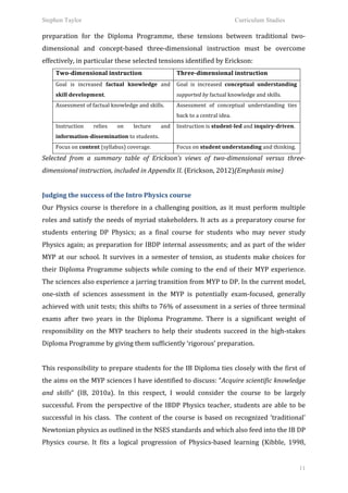 Stephen Taylor                                                                                                       Curriculum Studies

preparation	
   for	
   the	
   Diploma	
   Programme,	
   these	
   tensions	
   between	
   traditional	
   two-­‐
dimensional	
   and	
   concept-­‐based	
   three-­‐dimensional	
   instruction	
   must	
   be	
   overcome	
  
effectively,	
  in	
  particular	
  these	
  selected	
  tensions	
  identified	
  by	
  Erickson:	
  	
  
       Two-­‐dimensional	
  instruction	
                                  Three-­‐dimensional	
  instruction	
  
       Goal	
   is	
   increased	
   factual	
   knowledge	
   and	
   Goal	
   is	
   increased	
   conceptual	
   understanding	
  
       skill	
  development.	
  	
                                         supported	
  by	
  factual	
  knowledge	
  and	
  skills.	
  	
  
       Assessment	
  of	
  factual	
  knowledge	
  and	
  skills.	
        Assessment	
   of	
   conceptual	
   understanding	
   ties	
  
                                                                           back	
  to	
  a	
  central	
  idea.	
  
       Instruction	
         relies	
     on	
      lecture	
      and	
   Instruction	
  is	
  student-­‐led	
  and	
  inquiry-­‐driven.	
  	
  
       information-­‐dissemination	
  to	
  students.	
  	
  
       Focus	
  on	
  content	
  (syllabus)	
  coverage.	
  	
             Focus	
  on	
  student	
  understanding	
  and	
  thinking.	
  	
  

Selected	
   from	
   a	
   summary	
   table	
   of	
   Erickson’s	
   views	
   of	
   two-­‐dimensional	
   versus	
   three-­‐
dimensional	
  instruction,	
  included	
  in	
  Appendix	
  II.	
  (Erickson,	
  2012)(Emphasis	
  mine)	
  
	
  
Judging	
  the	
  success	
  of	
  the	
  Intro	
  Physics	
  course	
  
Our	
   Physics	
   course	
   is	
   therefore	
   in	
   a	
   challenging	
   position,	
   as	
   it	
   must	
   perform	
   multiple	
  
roles	
  and	
  satisfy	
  the	
  needs	
  of	
  myriad	
  stakeholders.	
  It	
  acts	
  as	
  a	
  preparatory	
  course	
  for	
  
students	
   entering	
   DP	
   Physics;	
   as	
   a	
   final	
   course	
   for	
   students	
   who	
   may	
   never	
   study	
  
Physics	
   again;	
   as	
   preparation	
   for	
   IBDP	
   internal	
   assessments;	
   and	
   as	
   part	
   of	
   the	
   wider	
  
MYP	
   at	
   our	
   school.	
   It	
   survives	
   in	
   a	
   semester	
   of	
   tension,	
   as	
   students	
   make	
   choices	
   for	
  
their	
   Diploma	
   Programme	
   subjects	
   while	
   coming	
   to	
   the	
   end	
   of	
   their	
   MYP	
   experience.	
  
The	
   sciences	
   also	
   experience	
   a	
   jarring	
   transition	
   from	
   MYP	
   to	
   DP.	
   In	
   the	
   current	
   model,	
  
one-­‐sixth	
   of	
   sciences	
   assessment	
   in	
   the	
   MYP	
   is	
   potentially	
   exam-­‐focused,	
   generally	
  
achieved	
  with	
  unit	
  tests;	
  this	
  shifts	
  to	
  76%	
  of	
  assessment	
  in	
  a	
  series	
  of	
  three	
  terminal	
  
exams	
   after	
   two	
   years	
   in	
   the	
   Diploma	
   Programme.	
   There	
   is	
   a	
   significant	
   weight	
   of	
  
responsibility	
   on	
   the	
   MYP	
   teachers	
   to	
   help	
   their	
   students	
   succeed	
   in	
   the	
   high-­‐stakes	
  
Diploma	
  Programme	
  by	
  giving	
  them	
  sufficiently	
  ‘rigorous’	
  preparation.	
  	
  
	
  
This	
  responsibility	
  to	
  prepare	
  students	
  for	
  the	
  IB	
  Diploma	
  ties	
  closely	
  with	
  the	
  first	
  of	
  
the	
  aims	
  on	
  the	
  MYP	
  sciences	
  I	
  have	
  identified	
  to	
  discuss:	
  “Acquire	
  scientific	
  knowledge	
  
and	
   skills”	
   (IB,	
   2010a).	
   In	
   this	
   respect,	
   I	
   would	
   consider	
   the	
   course	
   to	
   be	
   largely	
  
successful.	
   From	
   the	
   perspective	
   of	
   the	
   IBDP	
   Physics	
   teacher,	
   students	
   are	
   able	
   to	
   be	
  
successful	
   in	
   his	
   class.	
   	
   The	
   content	
   of	
   the	
   course	
   is	
   based	
   on	
   recognized	
   ‘traditional’	
  
Newtonian	
  physics	
  as	
  outlined	
  in	
  the	
  NSES	
  standards	
  and	
  which	
  also	
  feed	
  into	
  the	
  IB	
  DP	
  
Physics	
   course.	
   It	
   fits	
   a	
   logical	
   progression	
   of	
   Physics-­‐based	
   learning	
   (Kibble,	
   1998,	
  


                                                                                                                                                    11
 