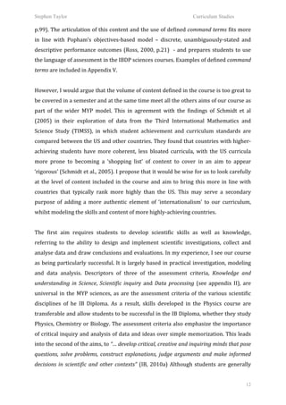 Stephen Taylor                                                                                                     Curriculum Studies

p.99).	
  The	
  articulation	
  of	
  this	
  content	
  and	
  the	
  use	
  of	
  defined	
  command	
  terms	
  fits	
  more	
  
in	
   line	
   with	
   Popham’s	
   objectives-­‐based	
   model	
   –	
   discrete,	
   unambiguously-­‐stated	
   and	
  
descriptive	
   performance	
   outcomes	
   (Ross,	
   2000,	
   p.21)	
   	
   -­‐	
   and	
   prepares	
   students	
   to	
   use	
  
the	
  language	
  of	
  assessment	
  in	
  the	
  IBDP	
  sciences	
  courses.	
  Examples	
  of	
  defined	
  command	
  
terms	
  are	
  included	
  in	
  Appendix	
  V.	
  	
  
	
  
However,	
   I	
   would	
   argue	
   that	
   the	
   volume	
   of	
   content	
   defined	
   in	
   the	
   course	
   is	
   too	
   great	
   to	
  
be	
  covered	
  in	
  a	
  semester	
  and	
  at	
  the	
  same	
  time	
  meet	
  all	
  the	
  others	
  aims	
  of	
  our	
  course	
  as	
  
part	
   of	
   the	
   wider	
   MYP	
   model.	
   This	
   in	
   agreement	
   with	
   the	
   findings	
   of	
   Schmidt	
   et	
   al	
  
(2005)	
   in	
   their	
   exploration	
   of	
   data	
   from	
   the	
   Third	
   International	
   Mathematics	
   and	
  
Science	
   Study	
   (TIMSS),	
   in	
   which	
   student	
   achievement	
   and	
   curriculum	
   standards	
   are	
  
compared	
  between	
  the	
  US	
  and	
  other	
  countries.	
  They	
  found	
  that	
  countries	
  with	
  higher-­‐
achieving	
   students	
   have	
   more	
   coherent,	
   less	
   bloated	
   curricula,	
   with	
   the	
   US	
   curricula	
  
more	
   prone	
   to	
   becoming	
   a	
   ‘shopping	
   list’	
   of	
   content	
   to	
   cover	
   in	
   an	
   aim	
   to	
   appear	
  
‘rigorous’	
   (Schmidt	
   et	
   al.,	
   2005).	
   I	
   propose	
   that	
   it	
   would	
   be	
   wise	
   for	
   us	
   to	
   look	
   carefully	
  
at	
   the	
   level	
   of	
   content	
   included	
   in	
   the	
   course	
   and	
   aim	
   to	
   bring	
   this	
   more	
   in	
   line	
   with	
  
countries	
   that	
   typically	
   rank	
   more	
   highly	
   than	
   the	
   US.	
   This	
   may	
   serve	
   a	
   secondary	
  
purpose	
   of	
   adding	
   a	
   more	
   authentic	
   element	
   of	
   ‘internationalism’	
   to	
   our	
   curriculum,	
  
whilst	
  modeling	
  the	
  skills	
  and	
  content	
  of	
  more	
  highly-­‐achieving	
  countries.	
  	
  
	
  
The	
   first	
   aim	
   requires	
   students	
   to	
   develop	
   scientific	
   skills	
   as	
   well	
   as	
   knowledge,	
  
referring	
   to	
   the	
   ability	
   to	
   design	
   and	
   implement	
   scientific	
   investigations,	
   collect	
   and	
  
analyse	
  data	
  and	
  draw	
  conclusions	
  and	
  evaluations.	
  In	
  my	
  experience,	
  I	
  see	
  our	
  course	
  
as	
   being	
   particularly	
   successful.	
   It	
   is	
   largely	
   based	
   in	
   practical	
   investigation,	
   modeling	
  
and	
   data	
   analysis.	
   Descriptors	
   of	
   three	
   of	
   the	
   assessment	
   criteria,	
   Knowledge	
   and	
  
understanding	
   in	
   Science,	
   Scientific	
   inquiry	
   and	
   Data	
   processing	
   (see	
   appendix	
   II),	
   are	
  
universal	
   in	
   the	
   MYP	
   sciences,	
   as	
   are	
   the	
   assessment	
   criteria	
   of	
   the	
   various	
   scientific	
  
disciplines	
   of	
   he	
   IB	
   Diploma.	
   As	
   a	
   result,	
   skills	
   developed	
   in	
   the	
   Physics	
   course	
   are	
  
transferable	
  and	
  allow	
  students	
  to	
  be	
  successful	
  in	
  the	
  IB	
  Diploma,	
  whether	
  they	
  study	
  
Physics,	
  Chemistry	
  or	
  Biology.	
  The	
  assessment	
  criteria	
  also	
  emphasize	
  the	
  importance	
  
of	
  critical	
  inquiry	
  and	
  analysis	
  of	
  data	
  and	
  ideas	
  over	
  simple	
  memorization.	
  This	
  leads	
  
into	
  the	
  second	
  of	
  the	
  aims,	
  to	
  “…	
  develop	
  critical,	
  creative	
  and	
  inquiring	
  minds	
  that	
  pose	
  
questions,	
   solve	
   problems,	
   construct	
   explanations,	
   judge	
   arguments	
   and	
   make	
   informed	
  
decisions	
   in	
   scientific	
   and	
   other	
   contexts”	
   (IB,	
   2010a)	
   Although	
   students	
   are	
   generally	
  


                                                                                                                                                          12
 