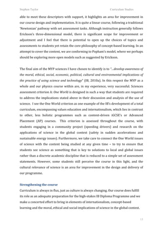 Stephen Taylor                                                                                                   Curriculum Studies

able	
   to	
   meet	
   these	
   descriptors	
   with	
   support,	
   it	
   highlights	
   an	
   area	
   for	
   improvement	
   in	
  
our	
  course	
  design	
  and	
  implementation.	
  It	
  is	
  quite	
  a	
  linear	
  course,	
  following	
  a	
  traditional	
  
‘Newtonian’	
  pathway	
  with	
  set	
  assessment	
  tasks.	
  Although	
  instruction	
  generally	
  follows	
  
Erickson’s	
   three-­‐dimensional	
   model,	
   there	
   is	
   significant	
   scope	
   for	
   improvement	
   or	
  
adjustment	
   and	
   I	
   feel	
   that	
   there	
   is	
   potential	
   to	
   open	
   up	
   the	
   choices	
   of	
   topics	
   and	
  
assessments	
  to	
  students	
  yet	
  retain	
  the	
  core	
  philosophy	
  of	
  concept-­‐based	
  learning.	
  In	
  an	
  
attempt	
  to	
  cover	
  the	
  content,	
  we	
  are	
  conforming	
  to	
  Popham’s	
  model,	
  where	
  we	
  perhaps	
  
should	
  be	
  exploring	
  more	
  open	
  models	
  such	
  as	
  suggested	
  by	
  Erickson.	
  	
  
	
  
The	
   final	
   aim	
   of	
   the	
   MYP	
   sciences	
   I	
   have	
   chosen	
   to	
   identify	
   is	
   to	
   “…develop	
   awareness	
   of	
  
the	
  moral,	
  ethical,	
  social,	
  economic,	
  political,	
  cultural	
  and	
  environmental	
  implications	
  of	
  
the	
   practice	
   of	
   using	
   science	
   and	
   technology”	
   (IB,	
   2010a).	
   In	
   this	
   respect	
   the	
   MYP	
   as	
   a	
  
whole	
   and	
   our	
   physics	
   course	
   within	
   are,	
   in	
   my	
   experience,	
   very	
   successful.	
   Sciences	
  
assessment	
   criterion	
   A:	
   One	
   World	
   is	
   designed	
   in	
   such	
   a	
   way	
   that	
   students	
   are	
   required	
  
to	
  address	
  the	
  implications	
  stated	
  above	
  in	
  their	
  discussion	
  and	
  analysis	
  of	
  the	
  use	
  of	
  
science.	
  	
  I	
  see	
  the	
  One	
  World	
  criterion	
  as	
  one	
  example	
  of	
  the	
  IB’s	
  development	
  of	
  a	
  total	
  
curriculum,	
  encompassing	
  values	
  education	
  and	
  internationalism,	
  which	
  lies	
  in	
  contrast	
  
to	
   other,	
   less	
   holistic	
   programmes	
   such	
   as	
   content-­‐driven	
   iGCSE’s	
   or	
   Advanced	
  
Placement	
   (AP)	
   courses.	
   	
   This	
   criterion	
   is	
   assessed	
   throughout	
   the	
   course,	
   with	
  
students	
   engaging	
   in	
   a	
   community	
   project	
   (speeding	
   drivers)	
   and	
   research	
   on	
   the	
  
applications	
   of	
   science	
   in	
   the	
   global	
   context	
   (safety	
   in	
   sudden	
   accelerations	
   and	
  
sustainable	
  energy	
  issues).	
  Furthermore,	
  we	
  take	
  care	
  to	
  connect	
  the	
  One	
  World	
  issues	
  
of	
   science	
   with	
   the	
   content	
   being	
   studied	
   at	
   any	
   given	
   time	
   –	
   to	
   try	
   to	
   ensure	
   that	
  
students	
   see	
   science	
   as	
   something	
   that	
   is	
   key	
   to	
   solutions	
   to	
   local	
   and	
   global	
   issues	
  
rather	
   than	
   a	
   discrete	
   academic	
   discipline	
   that	
   is	
   reduced	
   to	
   a	
   simple	
   set	
   of	
   assessment	
  
statements.	
   However,	
   some	
   students	
   still	
   perceive	
   the	
   course	
   in	
   this	
   light,	
   and	
   the	
  
cultural	
  relevance	
  of	
  science	
  is	
  an	
  area	
  for	
  improvement	
  in	
  the	
  design	
  and	
  delivery	
  of	
  
our	
  programme.	
  	
  
	
  
Strengthening	
  the	
  course	
  
Curriculum	
  is	
  always	
  in	
  flux,	
  just	
  as	
  culture	
  is	
  always	
  changing.	
  Our	
  course	
  does	
  fulfill	
  
its	
  role	
  as	
  an	
  adequate	
  preparation	
  for	
  the	
  high-­‐stakes	
  IB	
  Diploma	
  Programme	
  and	
  we	
  
make	
  a	
  concerted	
  effort	
  to	
  bring	
  in	
  elements	
  of	
  internationalism,	
  concept-­‐based	
  
learning	
  and	
  the	
  moral,	
  ethical	
  and	
  social	
  implications	
  of	
  science	
  in	
  the	
  global	
  context.	
  	
  


                                                                                                                                                       13
 