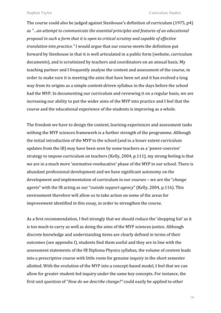 Stephen Taylor                                                                                               Curriculum Studies

The	
  course	
  could	
  also	
  be	
  judged	
  against	
  Stenhouse’s	
  definition	
  of	
  curriculum	
  (1975,	
  p4)	
  
as	
  "…an	
  attempt	
  to	
  communicate	
  the	
  essential	
  principles	
  and	
  features	
  of	
  an	
  educational	
  
proposal	
  in	
  such	
  a	
  form	
  that	
  it	
  is	
  open	
  to	
  critical	
  scrutiny	
  and	
  capable	
  of	
  effective	
  
translation	
  into	
  practice."	
  I	
  would	
  argue	
  that	
  our	
  course	
  meets	
  the	
  definition	
  put	
  
forward	
  by	
  Stenhouse	
  in	
  that	
  it	
  is	
  well	
  articulated	
  in	
  a	
  public	
  form	
  (website,	
  curriculum	
  
documents),	
  and	
  is	
  scrutinized	
  by	
  teachers	
  and	
  coordinators	
  on	
  an	
  annual	
  basis.	
  My	
  
teaching	
  partner	
  and	
  I	
  frequently	
  analyse	
  the	
  content	
  and	
  assessment	
  of	
  the	
  course,	
  in	
  
order	
  to	
  make	
  sure	
  it	
  is	
  meeting	
  the	
  aims	
  that	
  have	
  been	
  set	
  and	
  it	
  has	
  evolved	
  a	
  long	
  
way	
  from	
  its	
  origins	
  as	
  a	
  simple	
  content-­‐driven	
  syllabus	
  in	
  the	
  days	
  before	
  the	
  school	
  
had	
  the	
  MYP.	
  In	
  documenting	
  our	
  curriculum	
  and	
  reviewing	
  it	
  on	
  a	
  regular	
  basis,	
  we	
  are	
  
increasing	
  our	
  ability	
  to	
  put	
  the	
  wider	
  aims	
  of	
  the	
  MYP	
  into	
  practice	
  and	
  I	
  feel	
  that	
  the	
  
course	
  and	
  the	
  educational	
  experience	
  of	
  the	
  students	
  is	
  improving	
  as	
  a	
  whole.	
  	
  
	
  
The	
  freedom	
  we	
  have	
  to	
  design	
  the	
  content,	
  learning	
  experiences	
  and	
  assessment	
  tasks	
  
withing	
  the	
  MYP	
  sciences	
  framework	
  is	
  a	
  further	
  strength	
  of	
  the	
  programme.	
  Although	
  
the	
  initial	
  introduction	
  of	
  the	
  MYP	
  to	
  the	
  school	
  (and	
  to	
  a	
  lesser	
  extent	
  curriculum	
  
updates	
  from	
  the	
  IB)	
  may	
  have	
  been	
  seen	
  by	
  some	
  teachers	
  as	
  a	
  ‘power-­‐coercive’	
  
strategy	
  to	
  impose	
  curriculum	
  on	
  teachers	
  (Kelly,	
  2004,	
  p.111),	
  my	
  strong	
  feeling	
  is	
  that	
  
we	
  are	
  in	
  a	
  much	
  more	
  ‘normative-­‐reeducative’	
  phase	
  of	
  the	
  MYP	
  in	
  our	
  school.	
  There	
  is	
  
abundant	
  professional	
  development	
  and	
  we	
  have	
  significant	
  autonomy	
  on	
  the	
  
development	
  and	
  implementation	
  of	
  curriculum	
  in	
  our	
  courses	
  –	
  we	
  are	
  the	
  “change	
  
agents”	
  with	
  the	
  IB	
  acting	
  as	
  our	
  “outside	
  support	
  agency”	
  (Kelly,	
  2004,	
  p.116).	
  This	
  
environment	
  therefore	
  will	
  allow	
  us	
  to	
  take	
  action	
  on	
  some	
  of	
  the	
  areas	
  for	
  
improvement	
  identified	
  in	
  this	
  essay,	
  in	
  order	
  to	
  strengthen	
  the	
  course.	
  	
  
	
  
As	
  a	
  first	
  recommendation,	
  I	
  feel	
  strongly	
  that	
  we	
  should	
  reduce	
  the	
  ‘shopping	
  list’	
  as	
  it	
  
is	
  too	
  much	
  to	
  carry	
  as	
  well	
  as	
  doing	
  the	
  aims	
  of	
  the	
  MYP	
  sciences	
  justice.	
  Although	
  
discrete	
  knowledge	
  and	
  understanding	
  items	
  are	
  clearly	
  defined	
  in	
  terms	
  of	
  their	
  
outcomes	
  (see	
  appendix	
  I),	
  students	
  find	
  them	
  useful	
  and	
  they	
  are	
  in	
  line	
  with	
  the	
  
assessment	
  statements	
  of	
  the	
  IB	
  Diploma	
  Physics	
  syllabus,	
  the	
  volume	
  of	
  content	
  leads	
  
into	
  a	
  prescriptive	
  course	
  with	
  little	
  room	
  for	
  genuine	
  inquiry	
  in	
  the	
  short	
  semester	
  
allotted.	
  With	
  the	
  evolution	
  of	
  the	
  MYP	
  into	
  a	
  concept-­‐based	
  model,	
  I	
  feel	
  that	
  we	
  can	
  
allow	
  for	
  greater	
  student-­‐led	
  inquiry	
  under	
  the	
  same	
  key	
  concepts.	
  For	
  instance,	
  the	
  
first	
  unit	
  question	
  of	
  “How	
  do	
  we	
  describe	
  change?”	
  could	
  easily	
  be	
  applied	
  to	
  other	
  


                                                                                                                                                   14
 