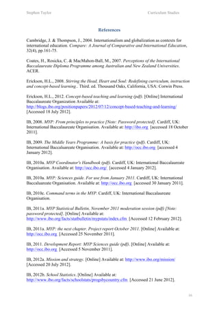 Stephen Taylor                                                      Curriculum Studies

	
  
                                        References

Cambridge, J. & Thompson, J., 2004. Internationalism and globalization as contexts for
international education. Compare: A Journal of Comparative and International Education,
32(4), pp.161-75.

Coates, H., Rosicka, C. & MacMahon-Ball, M., 2007. Perceptions of the International
Baccalaureate Diploma Programme among Australian and New Zealand Universities.
ACER.

Erickson, H.L., 2008. Stirring the Head, Heart and Soul: Redefining curriculum, instruction
and concept-based learning.. Third. ed. Thousand Oaks, California, USA: Corwin Press.

Erickson, H.L., 2012. Concept-based teaching and learning (pdf). [Online] International
Baccalaureate Organization Available at:
http://blogs.ibo.org/positionpapers/2012/07/12/concept-based-teaching-and-learning/
[Accessed 18 July 2012].

IB, 2008. MYP: From principles to practice [Note: Password protected]. Cardiff, UK:
International Baccalaureate Organisation. Available at: http://ibo.org [accessed 18 October
2011].

IB, 2009. The Middle Years Programme: A basis for practice (pdf). Cardiff, UK:
International Baccaluareate Organisation. Available at: http://occ.ibo.org [accessed 4
January 2012].

IB, 2010a. MYP Coordinator's Handbook (pdf). Cardiff, UK: International Baccalaureate
Organisation. Available at: http://occ.ibo.org/ [accessed 4 January 2012].

IB, 2010a. MYP: Sciences guide. For use from January 2011. Cardiff, UK: International
Baccaluareate Organisation. Available at: http://occ.ibo.org [accessed 30 January 2011].

IB, 2010c. Command terms in the MYP. Cardiff, UK: International Baccalaureate
Organisation.

IB, 2011a. MYP Statistical Bulletin, November 2011 moderation session (pdf) [Note:
password protected]. [Online] Available at:
http://www.ibo.org/facts/statbulletin/mypstats/index.cfm [Accessed 12 February 2012].

IB, 2011a. MYP: the next chapter. Project report October 2011. [Online] Available at:
http://occ.ibo.org [Accessed 25 November 2011].

IB, 2011. Development Report: MYP Sciences guide (pdf). [Online] Available at:
http://occ.ibo.org [Accessed 5 November 2011].

IB, 2012a. Mission and strategy. [Online] Available at: http://www.ibo.org/mission/
[Accessed 20 July 2012].

IB, 2012b. School Statistics. [Online] Available at:
http://www.ibo.org/facts/schoolstats/progsbycountry.cfm [Accessed 21 June 2012].


                                                                                              16
 