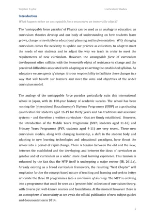 Stephen Taylor                                                                                              Curriculum Studies

Introduction	
  
What	
  happens	
  when	
  an	
  unstoppable	
  force	
  encounters	
  an	
  immovable	
  object?	
  
	
  


The	
  ‘unstoppable	
  force	
  paradox’	
  of	
  Physics	
  can	
  be	
  used	
  as	
  an	
  analogy	
  in	
  education:	
  as	
  
curriculum	
   theories	
   develop	
   and	
   our	
   body	
   of	
   understanding	
   on	
   how	
   students	
   learn	
  
grows,	
  change	
  is	
  inevitable	
  in	
  educational	
  planning	
  and	
  implementation.	
  	
  With	
  changing	
  
curriculum	
   comes	
   the	
   necessity	
   to	
   update	
   our	
   practice	
   as	
   educators,	
   to	
   adapt	
   to	
   meet	
  
the	
   needs	
   of	
   our	
   students	
   and	
   to	
   adjust	
   the	
   way	
   we	
   teach	
   in	
   order	
   to	
   meet	
   the	
  
requirements	
   of	
   new	
   curriculum.	
   However,	
   the	
   unstoppable	
   force	
   of	
   curriculum	
  
development	
   often	
   collides	
   with	
   the	
   immovable	
   object	
   of	
   resistance	
   to	
   change	
   and	
   the	
  
perceived	
  difficulties	
  associated	
  with	
  adapting	
  or	
  re-­‐writing	
  the	
  established	
  syllabus.	
  As	
  
educators	
  we	
  are	
  agents	
  of	
  change:	
  it	
  is	
  our	
  responsibility	
  to	
  facilitate	
  these	
  changes	
  in	
  a	
  
way	
   that	
   will	
   benefit	
   our	
   learners	
   and	
   meet	
   the	
   aims	
   and	
   objectives	
   of	
   the	
   wider	
  
curriculum	
  model.	
  	
  
	
  
The	
   analogy	
   of	
   the	
   unstoppable	
   force	
   paradox	
   particularly	
   suits	
   this	
   international	
  
school	
   in	
   Japan,	
   with	
   its	
   100-­‐year	
   history	
   of	
   academic	
   success.	
   The	
   school	
   has	
   been	
  
running	
  the	
  International	
  Baccalaureate’s	
  Diploma	
  Programme	
  (IBDP)	
  as	
  a	
  graduating	
  
qualification	
  for	
  students	
  aged	
  16-­‐19	
  for	
  thirty	
  years	
  and	
  has	
  traditions	
  and	
  academic	
  
systems	
   –	
   and	
   therefore	
   a	
   written	
   curriculum	
   -­‐	
   that	
   are	
   firmly	
   established.	
   	
   However,	
  
the	
   introduction	
   of	
   the	
   Middle	
   Years	
   Programme	
   (MYP,	
   students	
   aged	
   11-­‐16)	
   and	
  
Primary	
   Years	
   Programme	
   (PYP,	
   students	
   aged	
   4-­‐11)	
   are	
   very	
   recent.	
   These	
   new	
  
curriculum	
   models,	
   along	
   with	
   changing	
   leadership,	
   a	
   shift	
   in	
   the	
   student	
   body	
   and	
  
adapting	
   to	
   new	
   learning	
   technologies	
   and	
   educational	
   paradigms,	
   have	
   thrust	
   the	
  
school	
   into	
   a	
   period	
   of	
   rapid	
   change.	
   There	
   is	
   tension	
   between	
   the	
   old	
   and	
   the	
   new;	
  
between	
   the	
   established	
   and	
   the	
   developing;	
   and	
   between	
   the	
   ideas	
   of	
   curriculum	
   as	
  
syllabus	
   and	
   of	
   curriculum	
   as	
   a	
   wider,	
   more	
   total	
   learning	
   experience.	
   This	
   tension	
   is	
  
enhanced	
   by	
   the	
   fact	
   that	
   the	
   MYP	
   itself	
   is	
   undergoing	
   a	
   major	
   review	
   (IB,	
   2011a).	
  	
  
Already	
   existing	
   as	
   a	
   broad	
   curriculum	
   framework,	
   the	
   resulting	
   “Next	
   Chapter”	
   will	
  
emphasise	
  further	
  the	
  concept-­‐based	
  nature	
  of	
  teaching	
  and	
  learning	
  and	
  seek	
  to	
  better	
  
articulate	
   the	
   three	
   IB	
   programmes	
   into	
   a	
   continuum	
   of	
   learning.	
   The	
   MYP	
   is	
   evolving	
  
into	
   a	
   programme	
   that	
   could	
   be	
   seen	
   as	
   a	
   ‘greatest	
   hits’	
   collection	
   of	
   curriculum	
   theory,	
  
with	
   diverse	
   yet	
   well-­‐known	
   sources	
   and	
   foundations.	
   At	
   the	
   moment	
   however	
   there	
   is	
  
an	
   atmosphere	
   of	
   uncertainty	
   as	
   we	
   await	
   the	
   official	
   publication	
   of	
   new	
   subject	
   guides	
  
and	
  documentation	
  in	
  2014.	
  	
  

                                                                                                                                                  2
 