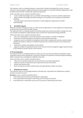 Stephen Taylor                                                                                                       Curriculum Studies

This	
  objective	
  refers	
  to	
  enabling	
  students	
  to	
  understand	
  scientific	
  knowledge	
  (facts,	
  ideas,	
  concepts,	
  
processes,	
  laws,	
  principles,	
  models	
  and	
  theories)	
  and	
  to	
  apply	
  it	
  to	
  construct	
  scientific	
  explanations,	
  solve	
  
problems	
  and	
  formulate	
  scientifically	
  supported	
  arguments.	
  
	
  

At	
  the	
  end	
  of	
  the	
  course,	
  students	
  should	
  be	
  able	
  to:	
  
•            recall	
  scientific	
  knowledge	
  and	
  use	
  scientific	
  understanding	
  to	
  construct	
  scientific	
  explanations	
  
•            apply	
  scientific	
  knowledge	
  and	
  understanding	
  to	
  solve	
  problems	
  set	
  in	
  familiar	
  and	
  unfamiliar	
  
         situations	
  
•            critically	
  analyse	
  and	
  evaluate	
  information	
  to	
  make	
  judgments	
  supported	
  by	
  scientific	
  
         understanding.	
  
	
  
D	
       Scientific	
  inquiry	
  
While	
  the	
  scientific	
  method	
  may	
  take	
  on	
  a	
  wide	
  variety	
  of	
  approaches,	
  it	
  is	
  the	
  emphasis	
  on	
  experimental	
  
work	
  that	
  characterizes	
  MYP	
  scientific	
  inquiry.	
  
This	
  objective	
  refers	
  to	
  enabling	
  students	
  to	
  develop	
  intellectual	
  and	
  practical	
  skills	
  to	
  design	
  and	
  carry	
  
out	
  scientific	
  investigations	
  independently	
  and	
  to	
  evaluate	
  the	
  experimental	
  design	
  (method).	
  
	
  

At	
  the	
  end	
  of	
  the	
  course,	
  students	
  should	
  be	
  able	
  to:	
  
•            state	
  a	
  focused	
  problem	
  or	
  research	
  question	
  to	
  be	
  tested	
  by	
  a	
  scientific	
  investigation	
  
•            formulate	
  a	
  testable	
  hypothesis	
  and	
  explain	
  it	
  using	
  scientific	
  reasoning	
  
•            design	
  and	
  carry	
  out	
  scientific	
  investigations	
  that	
  include	
  variables	
  and	
  controls,	
  material	
  and/or	
  
         equipment	
  needed,	
  a	
  method	
  to	
  be	
  followed	
  and	
  the	
  way	
  in	
  which	
  the	
  data	
  is	
  to	
  be	
  collected	
  and	
  
         processed	
  
•            evaluate	
  the	
  validity	
  and	
  reliability	
  of	
  the	
  method	
  
•            judge	
  the	
  validity	
  of	
  a	
  hypothesis	
  based	
  on	
  the	
  outcome	
  of	
  the	
  investigation	
  suggest	
  improvements	
  
         to	
  the	
  method	
  or	
  further	
  inquiry,	
  when	
  relevant.	
  
	
  
E	
  	
  Processing	
  data	
  
This	
  objective	
  refers	
  to	
  enabling	
  students	
  to	
  collect,	
  process	
  and	
  interpret	
  sufficient	
  qualitative	
  and/or	
  
quantitative	
  data	
  to	
  draw	
  appropriate	
  conclusions.	
  Students	
  are	
  expected	
  to	
  develop	
  analytical	
  thinking	
  
skills	
  to	
  interpret	
  data	
  and	
  judge	
  the	
  reliability	
  of	
  the	
  data.	
  
	
  


At	
  the	
  end	
  of	
  the	
  course,	
  students	
  should	
  be	
  able	
  to:	
  
•            collect	
  and	
  record	
  data	
  using	
  units	
  of	
  measurement	
  as	
  and	
  when	
  appropriate	
  	
   	
  
•            organize,	
  transform	
  and	
  present	
  data	
  using	
  numerical	
  and	
  visual	
  forms	
  	
  
•            analyse	
  and	
  interpret	
  data	
  	
  
•            draw	
  conclusions	
  consistent	
  with	
  the	
  data	
  and	
  supported	
  by	
  scientific	
  reasoning.	
  
	
  
F	
       Attitudes	
  in	
  science	
  
This	
  objective	
  refers	
  to	
  encouraging	
  students	
  to	
  develop	
  safe,	
  responsible	
  and	
  collaborative	
  working	
  
practices	
  in	
  practical	
  science.	
  
	
  


During	
  the	
  course,	
  students	
  should	
  be	
  able	
  to:	
  
•    work	
  safely	
  and	
  use	
  material	
  and	
  equipment	
  competently	
  	
  
•    work	
  responsibly	
  with	
  regards	
  to	
  the	
  living	
  and	
  non-­‐living	
  environment	
  	
  
•    work	
  effectively	
  as	
  individuals	
  and	
  as	
  part	
  of	
  a	
  group	
  by	
  collaborating	
  with	
  others.	
  
	
  




                                                                                                                                                             22
 
