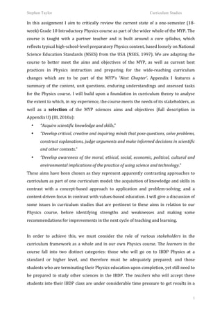 Stephen Taylor                                                                                            Curriculum Studies

In	
   this	
   assignment	
   I	
   aim	
   to	
   critically	
   review	
   the	
   current	
   state	
   of	
   a	
   one-­‐semester	
   (18-­‐
week)	
  Grade	
  10	
  Introductory	
  Physics	
  course	
  as	
  part	
  of	
  the	
  wider	
  whole	
  of	
  the	
  MYP.	
  The	
  
course	
   is	
   taught	
   with	
   a	
   partner	
   teacher	
   and	
   is	
   built	
   around	
   a	
   core	
   syllabus,	
   which	
  
reflects	
  typical	
  high-­‐school-­‐level	
  preparatory	
  Physics	
  content,	
  based	
  loosely	
  on	
  National	
  
Science	
   Education	
   Standards	
   (NSES)	
   from	
   the	
   USA	
   (NSES,	
   1997).	
   We	
   are	
   adapting	
   the	
  
course	
   to	
   better	
   meet	
   the	
   aims	
   and	
   objectives	
   of	
   the	
   MYP,	
   as	
   well	
   as	
   current	
   best	
  
practices	
   in	
   Physics	
   instruction	
   and	
   preparing	
   for	
   the	
   wide-­‐reaching	
   curriculum	
  
changes	
   which	
   are	
   to	
   be	
   part	
   of	
   the	
   MYP’s	
   ‘Next	
   Chapter’.	
   Appendix	
   I	
   features	
   a	
  
summary	
   of	
   the	
   content,	
   unit	
   questions,	
   enduring	
   understandings	
   and	
   assessed	
   tasks	
  
for	
   the	
   Physics	
   course.	
   I	
   will	
   build	
   upon	
   a	
   foundation	
   in	
   curriculum	
   theory	
   to	
   analyse	
  
the	
  extent	
  to	
  which,	
  in	
  my	
  experience,	
  the	
  course	
  meets	
  the	
  needs	
  of	
  its	
  stakeholders,	
  as	
  
well	
   as	
   a	
   selection	
   of	
   the	
   MYP	
   sciences	
   aims	
   and	
   objectives	
   (full	
   description	
   in	
  
Appendix	
  II)	
  (IB,	
  2010a):	
  
       •   “Acquire	
  scientific	
  knowledge	
  and	
  skills,”	
  	
  
       •   “Develop	
  critical,	
  creative	
  and	
  inquiring	
  minds	
  that	
  pose	
  questions,	
  solve	
  problems,	
  
           construct	
   explanations,	
   judge	
   arguments	
   and	
   make	
   informed	
   decisions	
   in	
   scientific	
  
           and	
  other	
  contexts.”	
  
       •   “Develop	
   awareness	
   of	
   the	
   moral,	
   ethical,	
   social,	
   economic,	
   political,	
   cultural	
   and	
  
           environmental	
  implications	
  of	
  the	
  practice	
  of	
  using	
  science	
  and	
  technology.”	
  
These	
  aims	
  have	
  been	
  chosen	
  as	
  they	
  represent	
  apparently	
  contrasting	
  approaches	
  to	
  
curriculum	
  as	
  part	
  of	
  one	
  curriculum	
  model:	
  the	
  acquisition	
  of	
  knowledge	
  and	
  skills	
  in	
  
contrast	
   with	
   a	
   concept-­‐based	
   approach	
   to	
   application	
   and	
   problem-­‐solving;	
   and	
   a	
  
content-­‐driven	
   focus	
   in	
   contrast	
   with	
   values-­‐based	
   education.	
   I	
   will	
   give	
   a	
   discussion	
   of	
  
some	
   issues	
   in	
   curriculum	
   studies	
   that	
   are	
   pertinent	
   to	
   these	
   aims	
   in	
   relation	
   to	
   our	
  
Physics	
   course,	
   before	
   identifying	
   strengths	
   and	
   weaknesses	
   and	
   making	
   some	
  
recommendations	
  for	
  improvements	
  in	
  the	
  next	
  cycle	
  of	
  teaching	
  and	
  learning.	
  
	
  
In	
   order	
   to	
   achieve	
   this,	
   we	
   must	
   consider	
   the	
   role	
   of	
   various	
   stakeholders	
   in	
   the	
  
curriculum	
   framework	
   as	
   a	
   whole	
   and	
   in	
   our	
   own	
   Physics	
   course.	
   The	
   learners	
   in	
   the	
  
course	
   fall	
   into	
   two	
   distinct	
   categories:	
   those	
   who	
   will	
   go	
   on	
   to	
   IBDP	
   Physics	
   at	
   a	
  
standard	
   or	
   higher	
   level,	
   and	
   therefore	
   must	
   be	
   adequately	
   prepared;	
   and	
   those	
  
students	
  who	
  are	
  terminating	
  their	
  Physics	
  education	
  upon	
  completion,	
  yet	
  still	
  need	
  to	
  
be	
   prepared	
   to	
   study	
   other	
   sciences	
   in	
   the	
   IBDP.	
   The	
   teachers	
   who	
   will	
   accept	
   these	
  
students	
  into	
  their	
  IBDP	
  class	
  are	
  under	
  considerable	
  time	
  pressure	
  to	
  get	
  results	
  in	
  a	
  


                                                                                                                                                3
 