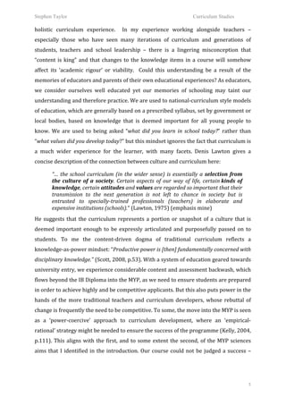 Stephen Taylor                                                                                                    Curriculum Studies

holistic	
   curriculum	
   experience.	
   	
   In	
   my	
   experience	
   working	
   alongside	
   teachers	
   –	
  
especially	
   those	
   who	
   have	
   seen	
   many	
   iterations	
   of	
   curriculum	
   and	
   generations	
   of	
  
students,	
   teachers	
   and	
   school	
   leadership	
   –	
   there	
   is	
   a	
   lingering	
   misconception	
   that	
  
“content	
   is	
   king”	
   and	
   that	
   changes	
   to	
   the	
   knowledge	
   items	
   in	
   a	
   course	
   will	
   somehow	
  
affect	
   its	
   ‘academic	
   rigour’	
   or	
   viability.	
   	
   Could	
   this	
   understanding	
   be	
   a	
   result	
   of	
   the	
  
memories	
  of	
  educators	
  and	
  parents	
  of	
  their	
  own	
  educational	
  experiences?	
  As	
  educators,	
  
we	
   consider	
   ourselves	
   well	
   educated	
   yet	
   our	
   memories	
   of	
   schooling	
   may	
   taint	
   our	
  
understanding	
   and	
   therefore	
   practice.	
   We	
   are	
   used	
   to	
   national-­‐curriculum	
   style	
   models	
  
of	
   education,	
   which	
   are	
   generally	
   based	
   on	
   a	
   prescribed	
   syllabus,	
   set	
   by	
   government	
   or	
  
local	
   bodies,	
   based	
   on	
   knowledge	
   that	
   is	
   deemed	
   important	
   for	
   all	
   young	
   people	
   to	
  
know.	
   We	
   are	
   used	
   to	
   being	
   asked	
   “what	
   did	
   you	
   learn	
   in	
   school	
   today?”	
   rather	
   than	
  
“what	
  values	
  did	
  you	
  develop	
  today?”	
  but	
  this	
  mindset	
  ignores	
  the	
  fact	
  that	
  curriculum	
  is	
  
a	
   much	
   wider	
   experience	
   for	
   the	
   learner,	
   with	
   many	
   facets.	
   Denis	
   Lawton	
   gives	
   a	
  
concise	
  description	
  of	
  the	
  connection	
  between	
  culture	
  and	
  curriculum	
  here:	
  
	
  



              “…	
   the	
   school	
   curriculum	
   (in	
   the	
   wider	
   sense)	
   is	
   essentially	
   a	
   selection	
   from	
  
              the	
   culture	
   of	
   a	
   society.	
   Certain	
   aspects	
   of	
   our	
   way	
   of	
   life,	
   certain	
  kinds	
   of	
  
              knowledge,	
  certain	
  attitudes	
  and	
  values	
  are	
  regarded	
  so	
  important	
  that	
  their	
  
              transmission	
   to	
   the	
   next	
   generation	
   is	
   not	
   left	
   to	
   chance	
   in	
   society	
   but	
   is	
  
              entrusted	
   to	
   specially-­‐trained	
   professionals	
   (teachers)	
   in	
   elaborate	
   and	
  
              expensive	
  institutions	
  (schools).“	
  (Lawton,	
  1975)	
  (emphasis	
  mine)	
  
	
     	
  


He	
   suggests	
   that	
   the	
   curriculum	
   represents	
   a	
   portion	
   or	
   snapshot	
   of	
   a	
   culture	
   that	
   is	
  
deemed	
   important	
   enough	
   to	
   be	
   expressly	
   articulated	
   and	
   purposefully	
   passed	
   on	
   to	
  
students.	
   To	
   me	
   the	
   content-­‐driven	
   dogma	
   of	
   traditional	
   curriculum	
   reflects	
   a	
  
knowledge-­‐as-­‐power	
  mindset:	
  “Productive	
  power	
  is	
  [then]	
  fundamentally	
  concerned	
  with	
  
disciplinary	
   knowledge.”	
   (Scott,	
   2008,	
   p.53).	
   With	
   a	
   system	
   of	
   education	
   geared	
   towards	
  
university	
  entry,	
  we	
  experience	
  considerable	
  content	
  and	
  assessment	
  backwash,	
  which	
  
flows	
  beyond	
  the	
  IB	
  Diploma	
  into	
  the	
  MYP,	
  as	
  we	
  need	
  to	
  ensure	
  students	
  are	
  prepared	
  
in	
  order	
  to	
  achieve	
  highly	
  and	
  be	
  competitive	
  applicants.	
  But	
  this	
  also	
  puts	
  power	
  in	
  the	
  
hands	
   of	
   the	
   more	
   traditional	
   teachers	
   and	
   curriculum	
   developers,	
   whose	
   rebuttal	
   of	
  
change	
  is	
  frequently	
  the	
  need	
  to	
  be	
  competitive.	
  To	
  some,	
  the	
  move	
  into	
  the	
  MYP	
  is	
  seen	
  
as	
   a	
   ‘power-­‐coercive’	
   approach	
   to	
   curriculum	
   development,	
   where	
   an	
   ‘empirical-­‐
rational’	
  strategy	
  might	
  be	
  needed	
  to	
  ensure	
  the	
  success	
  of	
  the	
  programme	
  (Kelly,	
  2004,	
  
p.111).	
   This	
   aligns	
   with	
   the	
   first,	
   and	
   to	
   some	
   extent	
   the	
   second,	
   of	
   the	
   MYP	
   sciences	
  
aims	
   that	
   I	
   identified	
   in	
   the	
   introduction.	
   Our	
   course	
   could	
   not	
   be	
   judged	
   a	
   success	
   –	
  




                                                                                                                                                          5
 