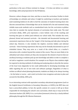 Stephen Taylor                                                                                                     Curriculum Studies

particulary	
   in	
   the	
   eyes	
   of	
   those	
   resistant	
   to	
   change	
   –	
   if	
   it	
   does	
   not	
   deliver	
   on	
   content	
  
knowledge,	
  skills	
  and	
  preparation	
  for	
  the	
  IB	
  Diploma.	
  	
  
	
  
However,	
  culture	
  changes	
  over	
  time,	
  and	
  thus	
  so	
  must	
  the	
  curriculum.	
  Further	
  to	
  kinds	
  
of	
  knowledge	
  are	
  attitudes	
  and	
  values.	
  It	
  might	
  be	
  comforting	
  to	
  teachers	
  and	
  students	
  
(and	
  examining	
  bodies)	
  to	
  be	
  able	
  to	
  boil	
  the	
  outcomes	
  of	
  student	
  learning	
  down	
  into	
  
discrete	
  assessed	
  bites	
  of	
  knowledge	
  that	
  can	
  be	
  checked	
  off	
  a	
  list	
  and	
  examined	
  using	
  
reliable	
   mass-­‐scale	
   methods	
   such	
   as	
   standardized	
   tests,	
   but	
   the	
   curriculum-­‐is-­‐syllabus	
  
view	
   fails	
   to	
   consider	
   the	
   myriad	
   elements	
   of	
   curriculum	
   that	
   really	
   exist.	
   The	
   total	
  
curriculum	
   (Kelly,	
   2004,	
   p.5)	
   represents	
   a	
   more	
   holistic	
   view	
   of	
   the	
   teaching	
   and	
  
learning	
   that	
   goes	
   on	
   within	
   (and	
   without)	
   our	
   school	
   walls.	
   This	
   includes	
   the	
   overt,	
  
planned,	
   formal	
   and	
   assessed	
   curricula	
   –	
   the	
   intended	
   and	
   documented	
   learning	
   and	
  
assessment	
  experiences	
  that	
  are	
  the	
  ‘targets’	
  of	
  the	
  learning	
  and	
  take	
  place	
  during	
  the	
  
school	
   day.	
   However,	
   it	
   also	
   includes	
   the	
   implicit,	
   received,	
   hidden	
   and	
   informal	
  
curricula	
  –	
  those	
  learning	
  experiences	
  that	
  may	
  not	
  be	
  formally	
  documented	
  as	
  part	
  of	
  
scheduled	
   classes.	
   They	
   may	
   arise	
   as	
   a	
   result	
   of	
   the	
   school	
   ethos,	
   or	
   a	
   teacher’s	
  
interaction	
  with	
  a	
  student	
  beyond	
  the	
  content	
  of	
  the	
  course.	
  They	
  are	
  more	
  likely	
  to	
  be	
  
attitudinal	
  and	
  values-­‐related,	
  yet	
  they	
  also	
  incorporate	
  the	
  element	
  of	
  just-­‐in-­‐time	
  (or	
  
ancillary)	
  learning	
  as	
  students	
  pick	
  up	
  new	
  knowledge	
  and	
  skills	
  in	
  order	
  to	
  complete	
  a	
  
set	
  task	
  or	
  negotiate	
  a	
  social	
  situation.	
   For	
  example	
  in	
  our	
  Physics	
  class	
  students	
  might	
  
be	
   required	
   to	
   develop	
   methods	
   of	
   collecting	
   and	
   analyzing	
   data	
   to	
   describe	
   the	
   motion	
  
of	
   the	
   local	
   train	
   (Appendix	
   I),	
   but	
   could	
   additionally	
   be	
   developing	
   knowledge	
   and	
  
skills	
   regarding	
   the	
   use	
   of	
   new	
   tools	
   and	
   software	
   packages.	
   Regardless	
   of	
   what	
   is	
  
written	
   on	
   official	
   school	
   planning	
   documents,	
   students	
   are	
   likely	
   to	
   be	
   always	
   learning	
  
–	
   for	
   the	
   better	
   or	
   worse	
   –	
   and	
   a	
   total	
   curriculum	
   view	
   recognizes	
   and	
   aims	
   to	
   plan	
   and	
  
account	
  for	
  this	
  (Kelly,	
  2004,	
  p.5).	
  	
  	
  	
  
	
  
In	
  an	
  interesting	
  contrast	
  with	
  equivalent	
  secondary	
  educational	
  programmes	
  (such	
  as	
  
the	
  English	
  General	
  Certificates	
  in	
  Secondary	
  Education,	
  or	
  GCSE’s),	
  the	
  MYP	
  does	
  not	
  
have	
   a	
   prescribed	
   syllabus.	
   In	
   fact,	
   the	
   specific	
   content	
   of	
   a	
   course	
   is	
   left	
   up	
   to	
   those	
  
responsible	
  for	
  developing	
  the	
  school’s	
  own	
  curriculum,	
  which	
  may	
  or	
  may	
  not	
  be	
  the	
  
classroom	
   teachers	
   (IB,	
   2009).	
   It	
   is	
   a	
   curriculum	
   framework,	
   driven	
   by	
   a	
   clearly-­‐defined	
  
philosophy	
  through	
  the	
  IB’s	
  Mission	
  Statement:	
  	
  
         	
  


                                                                                                                                                            6
 