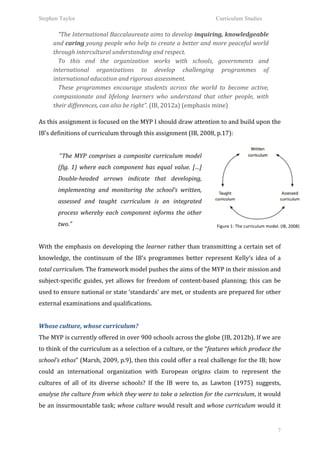 Stephen Taylor                                                                                              Curriculum Studies

             “The	
   International	
   Baccalaureate	
   aims	
   to	
   develop	
   inquiring,	
   knowledgeable	
  
        and	
  caring	
  young	
  people	
  who	
  help	
  to	
  create	
  a	
  better	
  and	
  more	
  peaceful	
  world	
  
        through	
  intercultural	
  understanding	
  and	
  respect.	
  
             To	
   this	
   end	
   the	
   organization	
   works	
   with	
   schools,	
   governments	
   and	
  
        international	
   organizations	
   to	
   develop	
   challenging	
   programmes	
   of	
  
        international	
  education	
  and	
  rigorous	
  assessment.	
  
             These	
   programmes	
   encourage	
   students	
   across	
   the	
   world	
   to	
   become	
   active,	
  
        compassionate	
   and	
   lifelong	
   learners	
   who	
   understand	
   that	
   other	
   people,	
   with	
  
        their	
  differences,	
  can	
  also	
  be	
  right”.	
  (IB,	
  2012a)	
  (emphasis	
  mine)	
  
        	
  
As	
  this	
  assignment	
  is	
  focused	
  on	
  the	
  MYP	
  I	
  should	
  draw	
  attention	
  to	
  and	
  build	
  upon	
  the	
  
IB’s	
  definitions	
  of	
  curriculum	
  through	
  this	
  assignment	
  (IB,	
  2008,	
  p.17):	
  
           	
  
           	
  “The	
   MYP	
   comprises	
   a	
   composite	
   curriculum	
   model	
  
           (fig.	
   1)	
   where	
   each	
   component	
   has	
   equal	
   value.	
   […]	
  
           Double-­‐headed	
   arrows	
   indicate	
   that	
   developing,	
  
           implementing	
   and	
   monitoring	
   the	
   school’s	
   written,	
  
           assessed	
   and	
   taught	
   curriculum	
   is	
   an	
   integrated	
  
           process	
   whereby	
   each	
   component	
   informs	
   the	
   other	
  
           two.”	
  	
                                                                                       Figure	
  1:	
  The	
  curriculum	
  model.	
  (IB,	
  2008)	
  
	
  
With	
   the	
   emphasis	
   on	
   developing	
   the	
   learner	
   rather	
   than	
   transmitting	
   a	
   certain	
   set	
   of	
  
knowledge,	
   the	
   continuum	
   of	
   the	
   IB’s	
   programmes	
   better	
   represent	
   Kelly’s	
   idea	
   of	
   a	
  
total	
  curriculum.	
  The	
  framework	
  model	
  pushes	
  the	
  aims	
  of	
  the	
  MYP	
  in	
  their	
  mission	
  and	
  
subject-­‐specific	
   guides,	
   yet	
   allows	
   for	
   freedom	
   of	
   content-­‐based	
   planning;	
   this	
   can	
   be	
  
used	
   to	
   ensure	
   national	
   or	
   state	
   ‘standards’	
   are	
   met,	
   or	
   students	
   are	
   prepared	
   for	
   other	
  
external	
  examinations	
  and	
  qualifications.	
  	
  
	
  
Whose	
  culture,	
  whose	
  curriculum?	
  
The	
  MYP	
  is	
  currently	
  offered	
  in	
  over	
  900	
  schools	
  across	
  the	
  globe	
  (IB,	
  2012b).	
  If	
  we	
  are	
  
to	
  think	
  of	
  the	
  curriculum	
  as	
  a	
  selection	
  of	
  a	
  culture,	
  or	
  the	
  “features	
  which	
  produce	
  the	
  
school’s	
  ethos”	
  (Marsh,	
  2009,	
  p.9),	
  then	
  this	
  could	
  offer	
  a	
  real	
  challenge	
  for	
  the	
  IB;	
  how	
  
could	
   an	
   international	
   organization	
   with	
   European	
   origins	
   claim	
   to	
   represent	
   the	
  
cultures	
   of	
   all	
   of	
   its	
   diverse	
   schools?	
   If	
   the	
   IB	
   were	
   to,	
   as	
   Lawton	
   (1975)	
   suggests,	
  
analyse	
  the	
  culture	
  from	
  which	
  they	
  were	
  to	
  take	
  a	
  selection	
  for	
  the	
  curriculum,	
  it	
  would	
  
be	
  an	
  insurmountable	
  task;	
  whose	
  culture	
  would	
  result	
  and	
  whose	
  curriculum	
  would	
  it	
  


                                                                                                                                                           7
 