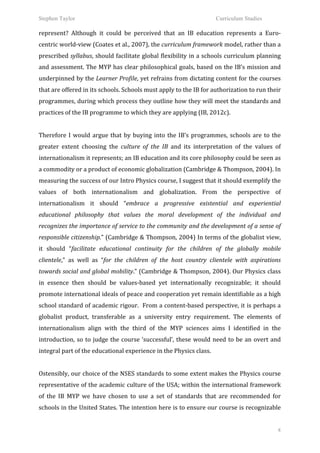 Stephen Taylor                                                                                            Curriculum Studies

represent?	
   Although	
   it	
   could	
   be	
   perceived	
   that	
   an	
   IB	
   education	
   represents	
   a	
   Euro-­‐
centric	
  world-­‐view	
  (Coates	
  et	
  al.,	
  2007),	
  the	
  curriculum	
  framework	
  model,	
  rather	
  than	
  a	
  
prescribed	
  syllabus,	
  should	
  facilitate	
  global	
  flexibility	
  in	
  a	
  schools	
  curriculum	
  planning	
  
and	
  assessment.	
  The	
  MYP	
  has	
  clear	
  philosophical	
  goals,	
  based	
  on	
  the	
  IB’s	
  mission	
  and	
  
underpinned	
  by	
  the	
  Learner	
  Profile,	
  yet	
  refrains	
  from	
  dictating	
  content	
  for	
  the	
  courses	
  
that	
  are	
  offered	
  in	
  its	
  schools.	
  Schools	
  must	
  apply	
  to	
  the	
  IB	
  for	
  authorization	
  to	
  run	
  their	
  
programmes,	
  during	
  which	
  process	
  they	
  outline	
  how	
  they	
  will	
  meet	
  the	
  standards	
  and	
  
practices	
  of	
  the	
  IB	
  programme	
  to	
  which	
  they	
  are	
  applying	
  (IB,	
  2012c).	
  	
  
	
  
Therefore	
   I	
   would	
   argue	
   that	
   by	
   buying	
   into	
   the	
   IB’s	
   programmes,	
   schools	
   are	
   to	
   the	
  
greater	
   extent	
   choosing	
   the	
   culture	
   of	
   the	
   IB	
   and	
   its	
   interpretation	
   of	
   the	
   values	
   of	
  
internationalism	
  it	
  represents;	
  an	
  IB	
  education	
  and	
  its	
  core	
  philosophy	
  could	
  be	
  seen	
  as	
  
a	
  commodity	
  or	
  a	
  product	
  of	
  economic	
  globalization	
  (Cambridge	
  &	
  Thompson,	
  2004).	
  In	
  
measuring	
  the	
  success	
  of	
  our	
  Intro	
  Physics	
  course,	
  I	
  suggest	
  that	
  it	
  should	
  exemplify	
  the	
  
values	
   of	
   both	
   internationalism	
   and	
   globalization.	
   From	
   the	
   perspective	
   of	
  
internationalism	
   it	
   should	
   “embrace	
   a	
   progressive	
   existential	
   and	
   experiential	
  
educational	
   philosophy	
   that	
   values	
   the	
   moral	
   development	
   of	
   the	
   individual	
   and	
  
recognizes	
  the	
  importance	
  of	
  service	
  to	
  the	
  community	
  and	
  the	
  development	
  of	
  a	
  sense	
  of	
  
responsible	
  citizenship.”	
  (Cambridge	
  &	
  Thompson,	
  2004)	
  In	
  terms	
  of	
  the	
  globalist	
  view,	
  
it	
   should	
   “facilitate	
   educational	
   continuity	
   for	
   the	
   children	
   of	
   the	
   globally	
   mobile	
  
clientele,”	
   as	
   well	
   as	
   “for	
   the	
   children	
   of	
   the	
   host	
   country	
   clientele	
   with	
   aspirations	
  
towards	
  social	
  and	
  global	
  mobility.”	
  (Cambridge	
  &	
  Thompson,	
  2004).	
  Our	
  Physics	
  class	
  
in	
   essence	
   then	
   should	
   be	
   values-­‐based	
   yet	
   internationally	
   recognizable;	
   it	
   should	
  
promote	
   international	
   ideals	
   of	
   peace	
   and	
   cooperation	
   yet	
   remain	
   identifiable	
   as	
   a	
   high	
  
school	
  standard	
  of	
  academic	
  rigour.	
  	
  From	
  a	
  content-­‐based	
  perspective,	
  it	
  is	
  perhaps	
  a	
  
globalist	
   product,	
   transferable	
   as	
   a	
   university	
   entry	
   requirement.	
   The	
   elements	
   of	
  
internationalism	
   align	
   with	
   the	
   third	
   of	
   the	
   MYP	
   sciences	
   aims	
   I	
   identified	
   in	
   the	
  
introduction,	
   so	
   to	
   judge	
   the	
   course	
   ‘successful’,	
   these	
   would	
   need	
   to	
   be	
   an	
   overt	
   and	
  
integral	
  part	
  of	
  the	
  educational	
  experience	
  in	
  the	
  Physics	
  class.	
  	
  
	
  
Ostensibly,	
  our	
  choice	
  of	
  the	
  NSES	
  standards	
  to	
  some	
  extent	
  makes	
  the	
  Physics	
  course	
  
representative	
  of	
  the	
  academic	
  culture	
  of	
  the	
  USA;	
  within	
  the	
  international	
  framework	
  
of	
   the	
   IB	
   MYP	
   we	
   have	
   chosen	
   to	
   use	
   a	
   set	
   of	
   standards	
   that	
   are	
   recommended	
   for	
  
schools	
  in	
  the	
  United	
  States.	
  The	
  intention	
  here	
  is	
  to	
  ensure	
  our	
  course	
  is	
  recognizable	
  


                                                                                                                                                8
 