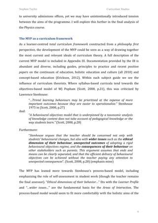 Stephen Taylor                                                                                          Curriculum Studies

to	
   university	
   admissions	
   offices,	
   yet	
   we	
   may	
   have	
   unintentionally	
   introduced	
   tension	
  
between	
  the	
  aims	
  of	
  the	
  programme.	
  I	
  will	
  explore	
  this	
  further	
  in	
  the	
  final	
  analysis	
  of	
  
the	
  Physics	
  course.	
  	
  
	
  
The	
  MYP	
  as	
  a	
  curriculum	
  framework	
  
As	
   a	
   learner-­‐centred	
   total	
   curriculum	
   framework	
   constructed	
   from	
   a	
   philosophy	
   first	
  
perspective,	
   the	
   development	
   of	
   the	
   MYP	
   could	
   be	
   seen	
   as	
   a	
   way	
   of	
   drawing	
   together	
  
the	
   most	
   current	
   and	
   relevant	
   ideals	
   of	
   curriculum	
   theory.	
   A	
   full	
   description	
   of	
   the	
  
current	
   MYP	
   model	
   is	
   included	
   in	
   Appendix	
   III.	
   Documentation	
   provided	
   by	
   the	
   IB	
   is	
  
abundant	
   and	
   diverse,	
   including	
   guides,	
   principles	
   to	
   practice	
   and	
   recent	
   position	
  
papers	
   on	
   the	
   continuum	
   of	
   education,	
   holistic	
   education	
   and	
   culture	
   (all	
   2010)	
   and	
  
concept-­‐based	
   education	
   (Erickson,	
   2012).	
   Within	
   each	
   subject	
   guide	
   we	
   see	
   the	
  
influence	
   of	
   curriculum	
   theorists.	
   Where	
   syllabus-­‐based	
   curricula	
   tend	
   towards	
   the	
  
objectives-­‐based	
   model	
   of	
   WJ	
   Popham	
   (Scott,	
   2008,	
   p.21),	
   this	
   was	
   criticized	
   by	
  
Lawrence	
  Stenhouse:
           “…Trivial	
   learning	
   behaviours	
   may	
   be	
   prioritised	
   at	
   the	
   expense	
   of	
   more	
  
           important	
   outcomes	
   because	
   they	
   are	
   easier	
   to	
   operationalize.”	
   Stenhouse	
  
           1975	
  in	
  (Scott,	
  2008,	
  p.27)	
  	
  
And:	
  
           “A	
  behavioural	
  objectives	
  model	
  that	
  is	
  underpinned	
  by	
  a	
  taxonomic	
  analysis	
  
           of	
  knowledge	
  content	
  does	
  not	
  take	
  account	
  of	
  pedagogical	
  knowledge	
  or	
  the	
  
           way	
  students	
  learn.”	
  (Scott,	
  2008,	
  p.28)	
  
	
  
Furthermore:	
  
           “Stenhouse	
   argues	
   that	
   the	
   teacher	
   should	
   be	
   concerned	
   not	
   only	
   with	
  
           students’	
   behavioural	
   changes,	
   but	
   also	
   with	
   wider	
   issues	
   such	
   as	
   the	
   ethical	
  
           dimension	
   of	
   their	
   behaviour,	
   unexpected	
   outcomes	
   of	
   adopting	
   a	
   rigid	
  
           behavioural	
  objectives	
  regime,	
  and	
  the	
  consequences	
  of	
  their	
  behaviour	
  on	
  
           other	
   stakeholders	
   such	
   as	
   parents.	
   This	
   argument	
   assumes	
   that	
   ends	
   and	
  
           means	
  can	
  be	
  clearly	
  separated,	
  and	
  that	
  the	
  efficient	
  delivery	
  of	
  behavioural	
  
           objectives	
   can	
   be	
   achieved	
   without	
   the	
   teacher	
   paying	
   any	
   attention	
   to	
  
           unexpected	
  consequences”.	
  (Scott,	
  2008,	
  p.28)	
  (emphasis	
  mine)	
  
	
  
The	
   MYP	
   has	
   leaned	
   more	
   towards	
   Stenhouse’s	
   process-­‐based	
   model,	
   including	
  
emphasizing	
   the	
   role	
   of	
   self-­‐assessment	
   in	
   student	
   work	
   (though	
   the	
   teacher	
   remains	
  
the	
  final	
  assessor).	
  “Ethical	
  dimensions	
  of	
  their	
  behavior…”	
  fits	
  with	
  the	
  Learner	
  Profile	
  
and	
   “…wider	
   issues…”	
   are	
   the	
   fundamental	
   basis	
   for	
   the	
   Areas	
   of	
   Interaction.	
   The	
  
process-­‐based	
  model	
  would	
  seem	
  to	
  fit	
  more	
  comfortably	
  with	
  the	
  holistic	
  aims	
  of	
  the	
  




                                                                                                                                           9
 