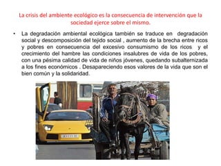 La crisis del ambiente ecológico es la consecuencia de intervención que la
                         sociedad ejerce sobre el mismo.
•    La degradación ambiental ecológica también se traduce en degradación
     social y descomposición del tejido social , aumento de la brecha entre ricos
     y pobres en consecuencia del excesivo consumismo de los ricos y el
     crecimiento del hambre las condiciones insalubres de vida de los pobres,
     con una pésima calidad de vida de niños jóvenes, quedando subalternizada
     a los fines económicos . Desapareciendo esos valores de la vida que son el
     bien común y la solidaridad.
 