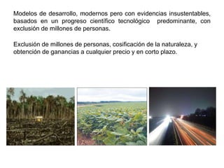 Modelos de desarrollo, modernos pero con evidencias insustentables,
basados en un progreso científico tecnológico predominante, con
exclusión de millones de personas.

Exclusión de millones de personas, cosificación de la naturaleza, y
obtención de ganancias a cualquier precio y en corto plazo.
 