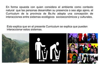 En forma opuesta con quien considera el ambiente como contexto
natural que las personas desarrollan su presencia o sea algo ajeno, el
Curriculum de la provincia de Bs.As adopta una concepción de
interacciones entre sistemas ecológicos socioeconómicos y culturales.


Esto explica que en el presente Curriculum se explica que pueden
interaccionar estos sistemas.
 