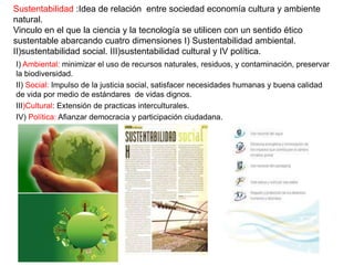 Sustentabilidad :Idea de relación entre sociedad economía cultura y ambiente
natural.
Vinculo en el que la ciencia y la tecnología se utilicen con un sentido ético
sustentable abarcando cuatro dimensiones I) Sustentabilidad ambiental.
II)sustentabilidad social. III)sustentabilidad cultural y IV política.
I) Ambiental: minimizar el uso de recursos naturales, residuos, y contaminación, preservar
la biodiversidad.
II) Social: Impulso de la justicia social, satisfacer necesidades humanas y buena calidad
de vida por medio de estándares de vidas dignos.
III)Cultural: Extensión de practicas interculturales.
IV) Política: Afianzar democracia y participación ciudadana.
 
