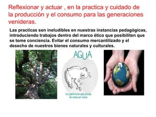 Reflexionar y actuar , en la practica y cuidado de
la producción y el consumo para las generaciones
venideras.
Las practicas son ineludibles en nuestras instancias pedagógicas,
introduciendo trabajos dentro del marco ético que posibiliten que
se tome conciencia. Evitar el consumo mercantilizado y el
desecho de nuestros bienes naturales y culturales.
 