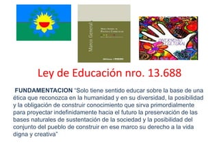Ley de Educación nro. 13.688
 FUNDAMENTACION “Solo tiene sentido educar sobre la base de una
ética que reconozca en la humanidad y en su diversidad, la posibilidad
y la obligación de construir conocimiento que sirva primordialmente
para proyectar indefinidamente hacia el futuro la preservación de las
bases naturales de sustentación de la sociedad y la posibilidad del
conjunto del pueblo de construir en ese marco su derecho a la vida
digna y creativa”
 