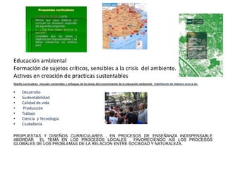 Educación ambiental
Formación de sujetos críticos, sensibles a la crisis del ambiente.
Activos en creación de practicas sustentables
Diseño curriculares vinculan contenidos y enfoques de las áreas del conocimiento de la educación ambiental . Habilitación de debates acerca de:

•     Desarrollo
•     Sustentabilidad
•     Calidad de vida
•      Producción
•     Trabajo
•     Ciencia y Tecnología
•     Ciudadanía.

PROPUESTAS Y DISEÑOS CURRICULARES , EN PROCESOS DE ENSEÑANZA INDISPENSABLE
ABORDAR EL TEMA EN LOS PROCESOS LOCALES , FAVORECIENDO ASI LOS PROCESOS
GLOBALES DE LOS PROBLEMAS DE LA RELACION ENTRE SOCIEDAD Y NATURALEZA.
 