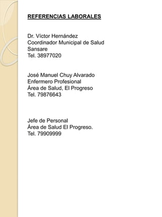 REFERENCIAS LABORALES
Dr. Víctor Hernández
Coordinador Municipal de Salud
Sansare
Tel. 38977020
José Manuel Chuy Alvarado
Enfermero Profesional
Área de Salud, El Progreso
Tel. 79876643
Jefe de Personal
Área de Salud El Progreso.
Tel. 79909999
 