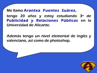 Me llamo  Arantxa  Fuentes  Suárez, tengo 20   años y estoy estudiando 3º de  Publicidad y Relaciones Públicas  en la Universidad de Alicante. Además tengo un nivel elemental de inglés y valenciano, así como de photoshop. 
