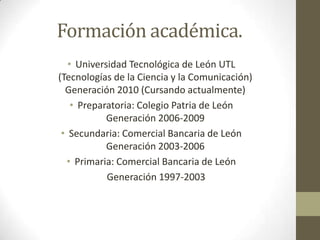 Formación académica.Universidad Tecnológica de León UTL (Tecnologías de la Ciencia y la Comunicación)Generación 2010 (Cursando actualmente)Preparatoria: Colegio Patria de LeónGeneración 2006-2009Secundaria: Comercial Bancaria de LeónGeneración 2003-2006Primaria: Comercial Bancaria de León Generación 1997-2003