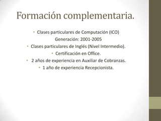 Formación complementaria.Clases particulares de Computación (ICO) Generación: 2001-2005Clases particulares de Inglés(Nivel Intermedio).Certificación en Office. 2 años de experiencia en Auxiliar de Cobranzas.1 año de experiencia Recepcionista.